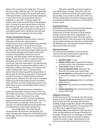 69
grace) on the unconscious but stable Soul. This causes
the Soul to make a Will save and a Fort save against the
spell. Failure of the first gains the desired state. Failure
of the second inflicts 1 point of constitution damage per
2 caster levels to the soul and dreamer (real and
imagined), or 1 per 3HD. To become Aware the
dreamer must create the same effect on the dying Soul
with a +5 bonus to its Will save and failure of the Fort
save inflicting 1 point per caster level or 1 per 2HD. To
attain Lucidity the same must be done on the soul the
round before death with a +10 bonus to the Will save
and a failed Fort save resulting in the Soul’s death.
Psychic and Spiritual Damage
Each Aspect rendered unconscious inflicts 1 point of
Exhaustion and each slain inflicts 2 points.
Unconsciousness forces a DC15 Wisdom save and Death
a DC20 save both with +1 to the DC for ever prior
Aspect affected by either condition. Failure results in as
per Witchcraft. Each unconscious Aspect inflicts 4 points
of Constitution damage to the Dreamer with 0 CON
resulting in being ejected unconscious rom the
Dreaming. Each dead Aspect inflicts the 8 points of
damage recovered at the rate of 1 point per long rest,
Restoration only returns half the normal amount
normal and 1 point per dead Aspect is lost permanently,
impossible for even an extraordinary Wish to restore. If
reduced to 0 CON by a dead Aspect, the Dreamer must
make immediate Death saves. 3 successes mean
ejection from the Dreaming with the dying condition. 3
failures eject the Dreamer already dead. Rendering the
True Self unconscious or killing it inflicts counts as 2
Aspects at once. Killing the True Self requires immediate
Death saves with disadvantage to prevent immediate
death with three successes raising Consciousness to the
Awoken level as the conscious Aspects take its place as
the new True Self.
Being rendered unconscious or dead by an
Aspect gives that Aspect conscious control. If the True
Self renders the Dreamer unconscious they are ejected
unconscious. If slain, the Dreamer must make
immediate Death save with 3 successes ejected them
dying and three failure ejecting them dead. If the True
Self and Dreamer are both slain the Dreamer the
character can only be brought back by being Returned
from Oblivion (see section Spells: Descriptions).
Any damage taken in the Dreaming still
remaining when the Dreaming is left becomes real
psychic damage upon waking, with a DC20 CON save for
half damage, none on a critical success, and double on a
critical failure.
Exhaustion caused by unconscious Aspects or
True Self decreases normally. Those from slain one
decrease at half the normal rate and 1 point remains
permanently, 2 for just the True Self, and 3 if the True
Self was among others. Permanent exhaustion requires
an extraordinary Wish to eliminate or a normal Wish to
remove 1 point.
Existential Clarity
Defined by the quality of the communication between
the consciousness and the spirit through the
interference of the Veil, the State of Clarity attained
includes all the benefits of the level(s) below it, all
bonuses being cumulative except where the superior
replaces the inferior. In the vernacular of the Dreaming
the four States of Clarity are referred to as States within
the Waking Dream, with Asleep the term for the basic
Subconscious State of mortality.
Informed (Awake)
The consciousness establishes a communication
channel worth the Essential Self through the Veil
accessing its qi and knowledge to gain:
 Spiritual Insight: +1 level
 Cellular Control: Able to spend HD for healing
as a bonus action, fully restored by a short rest
 Form Control: Disguise Self at will
 Inner Eye (spiritual vision): Darkvision +30,
Detect Evil and Good as per Eldritch Sight
 Ancient Intuition: Luck feat with one roll usable
for any check or attack roll involving Mental
stats.
 Integrated Consciousness: Add +1 to all Mental
ability bonuses
 Agelessness: Age penalties and apparent aging
stop
 Psychic Awakening: 1d4-1 (minimum 0) rolls on
Psychic Ability chart.
Enlightened (Aware)
The dreamer learns their True Name, the exact unique
frequency of the thought comprising their qi, enabling
them to finely tune the connection with the spirit,
enabling stronger energy flow, deeper self-knowledge,
and greater situational awareness. The possession of a
True Name by an opponent gives the owner
disadvantage against the possessor’s spell and attack
saves and vulnerability to all damage inflicted by the
possessor. The possessor has advantage on all attacks
against the owner and on any attempt to Dispel or
Counter the owner’s magic. Every directive of the
possessor has the effect of a Dominate spell if not
 