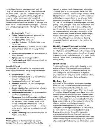 70
resisted by a Charisma save against their spell DC.
Lastly, the possessor may use the True Name to place
the owner under a Geas on a failed save against the
spell, of 30 day, 1 year, or indefinite, length, able to
renew or replace it once expired or completed.
Generally only a deep probe with Detect Thoughts or
some form of domination has a chance of getting a True
Name out of a possessor but the owner gets a Charisma
save with advantage against the attempt. The dreamer
gains:
 Spiritual Insight: +1 level
 Cellular Control: Treated as if possessing the
Durable feat (actual feat stacks)
 Form Control Alter Self at will
 Inner Eye: Darkvision +30, See Invisible as per
Eldritch Sight
 Ancient Intuition: Luck feat with one roll usable
for any check or attack roll involving Physical
stats.
 Integrated Consciousness: Add +1 to all Physical
ability bonuses
 Agelessness: Maximum age doubled
 Psychic Awakening: 1d4-1 (minimum 0) rolls on
Psychic Ability chart.
Amplified (Lucid)
The shattered Veil falls, uniting the psyche and spirit
into a single consciousness and granting the Dreamer:
 Spiritual Insight: +1 level
 Cellular Control: Get 2HD to spend for healing
for every 1HD possessed
 Form Control: Polymorph ( Self) at will
 Inner Eye: Darkvision +30, True Seeing as per
Eldritch Sight
 Ancient Intuition: Two additional two rolls each
for Mental and Physical Luck.
 Integrated Consciousness: Add +1 to all Mental
and Physical ability bonuses
 Agelessness: Unlimited longevity created by qi-
infused blood removing maximum age limit but
not metabolic need for sleep, water, food,
and air. Unified in the Afterlife into a soul, a
true immortal body has its blood replace
by the qi of its spirit and its metabolism is self-
sustaining.
 Psychic Awakening: 1d4-1 (minimum 0) rolls on
Psychic Ability chart.
Aftermath
All damage taken in the Dreaming is real psychic
damage. If the Dreamer replaced their True Self by
slaying it or became Lucid, they can never attempt the
Dreaming again. If more is ingested, the seizures and
convulsions caused by a brewed twilight overdose inflict
3d10 permanent points of damage to both Constitution
and Intelligence, restored only by one Wish per Ability
score or an extraordinary Wish for both. If this is not
the case, the Dreaming may be entered again after they
gaining a level, and again a level after that attempt, and
so on until one of these limits is reached. Those who
pass through the Dreaming usually bear some mark of
the experience in their appearance, most often in the
form of an alteration in bone structure, height, weight,
healthful appearance, senses, or the colour of eyes,
hair, or skin, although more dramatic and shocking
changes can happen if warranted by the events of the
Dreaming.
The Fifty Sacred Names of Marduk
Spells using glyphs, runes, symbols, or words draw upon
the Fifty Sacred Names of Marduk, each name possessing
its own power in written or spoken form. From strongest
to weakest they are typically referred to as Power Words,
Symbols, Glyphs, Runes, or Words (e.g. Placebo and
Healing Word).
Fire Diamond
Fire diamond contains qi that makes it appear to have
an internal flame. The standard fire diamond holds
enough qi to be used as 10 sorcerous points by any
spell-casting class. A diamond’s value multiplies in
proportion with the amount of points contained within,
which correspond with size, clarity, and quality.
The Inner Eye
Also known as Spiritual Sight, focusing the Inner Eye
allows the spirit to sense qi and discern increasingly
deeper levels of existential detail that the brain
interprets as mental visual images. `There are six levels
of resolution: Fogged (no awareness), Fuzzy (discerning
patterns of qi at the macroscopic level, experienced as
Eldritch Sight), Clear (discerning the radiant and surface
qi to the microscopic level, experienced as Darkvision),
Sharp (discerning the qi at the molecular level and the
inherent radiation of empathy or antipathy,
experienced as seeing the auras of Detect Evil and
Good), Fine (discerning the deep detail of substance at
the elemental level, experienced as See Invisible),
Extreme (discerning the deepest level possible,
experienced as True Seeing). The spells mentioned
focus the Inner Eye to the appropriate level, many races
and dreamweavers possess or develop focus, and those
who pass through the Dreaming are able to attain up to
 