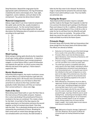 71
Deep Resolution. Beyond the range given by the
appropriate spells and Darkvision, the Fog of Existence
created by the atoms and energies of air, heat, light,
magnetism, cosmic radiation, and such down to the
omnipresent Tao, grows too dense discern detail.
Material Components
Aldyryc magic doesn’t use minor material components
like spider webs and the like, usually included in a
component pouch. For the normal listed material
components other than those added within the spell
description the following value of crystals are consumed
according to the spell level:
1. 1cp
2. 5cp
3. 1sp
4. 5sp
5. 1gp
6. 5gp
7. 1pp
8. 5pp
9. 10pp
Mind Casting
Mind casting is casting spells directly by the imposition
of will upon reality without components. It requires a
Casting Check at DC24 plus 2 per missing component
category. A critical failure inflicts 1 point of Exhaustion
and expends the spell slot. A critical success raises the
effective slot level of the spell by 1. Failure doesn’t
expend the slot.
Mystic Mushrooms
Powerfully hallucinogenic, the mystic mushroom causes
the same effects as an Astral Projection spell with one
full dose lasting 1d12 x 30 minutes and a Constituion DC
of 24 to resist. Mystics use a full dose to allow their
astral forms to attune to their Keys and then take
gradually smaller daily doses until they can maintain
their connect without it. 1 dose costs 10gp.
Oath of the Styx
Many being swear blood oaths or upon the River Styx as
the most serious of honourable compacts. However,
this is only truly binding if the priesthood of Charon is
involved or the two are combined. This creates a Geas
for the Oath. A true Oath of the Styx requires the
people swearing to cut themselves and press the wound
together so that all involved share blood. Then they
take the Oath. This is absolutely binding and can only be
released by the priesthood of Charon. Breaking the
Oath comes with an instant Geas damage warning. If
not remedied within one minute, the Oath breaker is
taken by the Styx never to be released. No distance,
magic or physical barrier prevents this and even Apex
Powers must submit without a save. Thus true Oaths
are extremely rare.
Paying the Reaper
Raise Dead and Reincarnation require a valuable
sacrifice made to the Reaper that responds in order for
it to summon the desired spirit waiting in the Ethereal
Plane and release it to life. In addition, all Resurrection
spells require paying Rawna’s Price, A Life for a Life, in
order for her to call them from the Afterlife and split
their soul for return to mortality. The wishes of the
dead may cancel the spell, but not until after payment is
made and debt incurred to the Raven Queen.
Prismatic Magic
Prismatic Spray and Prismatic Wall are Conjurations that
draw energy from the Seven Seals of the Demon Wall.
The effects are altered as follows:
 Reduction to 0 hit points by any of the listed damage
forms results in the same effect as Disintegrate.
 Prismatic effects reach into the Ethereal plane,
ignore Resistance, treat Immunity as Resistance, and
affect astral projections.
 Prismatic energy is unaffected by Antimagic Field but
can’t be cast within one as with any other spell.
 The violet layer projects a probability field with a
radius equal to the layer length, extending its effects
to all teleportation and planar travel attempting to
enter the protected area. A successful save returns
the individual to their point of departure or entry
point at the edge of the protected area. Any other
attempt to target a spell into the protected areal
results in the spell being targeted on the caster if
possible, failing if not.
 Walls affected by a Permanency ritual are able to
regenerate 10 points of damage per round plus 10
per intact layer, rebuilding damaged ones before
restoring fallen layers from 0, even if dispelled.
 Colours throw targets who fail the save 10’ away
from the caster or wall plus 10’ per layer already
passed through, requiring a Dexterity save to avoid
landing Prone. Contacting any hard objects inflicts
1d6 points of falling damage per 10’ of movement
cut-off by immobile objects or per 10’ traveled
before striking mobile ones of at least half the
target’s weight. Each mobile object struck reduces
total distance travelled by 10’.
Colours
1. Red: 10d6 points of psychic damage, Frightened if
save fails; Weakness: 60 hit points of White Art
converted spell slot healing followed by Dispel
Magic.
 