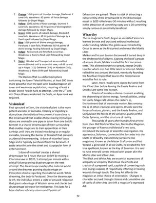 72
2. Orange: 10d6 points of thunder damage, Deafened if
save fails; Weakness: 60 points of force damage
followed by Dispel Magic.
3. Yellow: 10d6 points of force damage, Stunned if
save fails; Weakness: 60 hit points of disintegration
damage followed by Dispel Magic.
4. Green: 10d6 points of radiant damage, Blinded if
save fails; Weakness: 60 hit points of damage by a
Death spell followed by Dispel Magic.
5. Blue: 10d6 points of divine energy damage,
Paralyzed if save fails; Weakness: 60 hit points of
divine energy healing followed by Dispel Magic.
6. Indigo: Restrained and Petrified as normal;
Weakness: a Rock to Mud spell followed by Dispel
Magic.
7. Violet: Blinded and Transported as normal but
remain Blinded until a successful save, roll d6 to end
up in Abyss (1-2), Gehenna (3-4), or Abaddon (5-6);
Weakness: a Plane Shift spell followed by Dispel
Magic.
The Demon Wall is a deformed sphere
containing the lower Telestial Realms, at least 100 times
more powerful than the spell with disadvantage on all
saves and weakness exploitation, requiring at least a
Lesser Divine Power Rank to attempt. Until the 2nd
and
4th Chaos Waves weakened the Seals, an Apex rank was
required.
Visionleaf
First sprouted in Eden, the visionleaf plant is the more
potent ancestor of cannabis. Inhaling or ingesting a
dose places the individual into a mental state close to
the Dreamworld that enables those sharing it (multiple
doses are smoked in one pipe or eaten from one batch)
to meet in a shared dreamscape of their surrounding
that enables magicians to train apprentices in their
cantrips until they are tricked into doing so on regular
cannabis, breaking the Barrier of Disbelief that prevents
accidental dreamweaving. A dose of visionleaf costs
50gp and is typically purchased from the Arcanum. It
costs twice this one the street and is a popular form of
entertainment.
1 dose of visionleaf creates a shared
dreamscape for 2 hours that can be left by making a
Charisma save at DC20, 1 attempt per minute with a
critical failure granting disadvantage on the next
attempt. The dreamscape overlays the material world
around the dreamer granting disadvantage on
Perception checks regarding the material world. While
dreaming, the body is Paralyzed. Once the dreamscape
is left, the individual enters a state of amused relaxation
that grants advantage of Wisdom saves and checks but
disadvantage on those for Intelligence. This lasts for 2
hours before sobriety returns and 2 points of
Exhaustion are gained. There is a risk of attracting a
native entity of the Dreamworld to the dreamscape
equal to 1d20 rolled every 30 minutes with a 1 resulting
in the attraction of something nasty and a 20 something
simply curious or potentially beneficial.
Wizardry
The six magician’s Crafts began as unrelated Sorceries
learned by rote and practiced without intellectual
understanding. Melkor the goblin was contacted by
Orcus to serve as the first priest and reveal the Mortis
Liber.
Melkor and his son Sauron discovered it buried deep in
the Underworld of Aldyryc. Copying the book’s groups
of arcane rituals, Melkor created the first sorcerous
texts. This allowed sorcery to spread, except Druidic
Lore for which orcs had little talent or interest. Melkor
rallied the orcs around the book, eventually founding
the Murhkar Empire that Sauron the Necromancer
would be first to rule.
Later, more rituals were copied by faerie from
the Vitae Liber before leaving the Faerie Realms and
Druidic Lore came into its own.
Priestcraft creates a divine covenant enabling
the channeling of divine energy, Formal abilities, and qi
for spells. Magecraft utilizes the caster’s qi,
Enchantment that of inanimate matter, Necromancy
the qi of other creatures and spirits, Druidic Lore the
forces of nature, planets, and the Faerie Realms, and
Conjuration the forces of the universe, planes of the
Outer Spheres, and the structure of reality.
Thousands of years after humans first arrived
from their Old World of One Sun, Merlin the Magician,
the younger of Rawna and Marduk’s two sons,
introduced the concept of scientific investigation. His
apprentice, Solomon, connected the Sorceries into the
Crafts of Wizardry transforming sorcerers into
magicians. Known as the Master Craftsman and First
Wizard, a generalist of all six Crafts, he created the first
true spellbook, known as the Key of Solomon. It is said
to have emerald covers imbued with power akin the
Mortis Liber and Vitae Liber.
The Black and White Arts are essential expressions of
antipathy or empathy that infuse the effects and
creator of a prepared spell, capable of converting such
into energy capable of respectively inflicting or healing
wounds through touch. The Grey Art affords the
magician an initial choice of orientation. Changes in
character accrued through choices and cumulative use
of spells of other Arts can shift a magician’s expressed
Art.
 