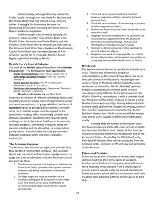 73
Unfortunately, although Wizardry united the
Crafts, it split the magicians into three Art factions and
the Druidic Order that had formed a few centuries
earlier. A struggle for dominance became the
devastating Dream War, including the Witch Hunt of
Draco’s Kaldarian Inquisition.
Merlin brought it to an end by creating the
Arcanum, made up of the three Artistic Orders, the
Druidic Order, the numerous Divine Orders, and the
Cerulean Order that enforces Wizard Law and protects
the Arcanum. Each Order has a Speaker on the Arcanum
Council from whom one is elected Speaker of The
Arcanum, except for First Speaker Morden Kainen
Gygax, appointed directly by Merlin.
Druidic Lore’s Central Calculus
The core of the Druidic Lore philosophy is the Universal
Computation. The Formula has Four Expressions:
Druidic Formula (Balance):Order / Chaos + Good - Evil = 1
Dark Energy Calculation (Process): Void / Tao + Quality -
Entropy = 1
Cosmic Equation (Creation): ∞ / ∞ + Construction +
Destruction = 1 or 0 / 0 + 1 + (-1) = 1
Evolutionary Reckoning (Progress): Opportunity / Potential +
Benefit - Detriment = Continuity
Druids and Ecomancers use their best
numerical estimation of relevant complexity factors and
variables, based on a large index of experimental values
and result comparisons, to gauge whether their form of
Neutrality needs to be applied to return to 1 or some
other, or if multiple angles need be applied to the
constantly changing, often increasingly complex and
delicate, calculation. Sometimes this requires doing
nothing in order to let it work itself out or to maintain
its stable progress. Sometimes it requires doing the
counter-intuitive and the disruptive, or using ends to
justify means. A result in the Formula greater than 1
indicates expansion while less than 1 indicates
contraction.
The Arcanum Compass
The Arcanum was founded on eight principle laws that
they call the 8 Points of the Compass. The Cerulean
Guard was created to enforce these as judge and act as
judge and juror to offenders. Only the Arcanum Council
can overrule them.
1. The Arcanum requires total loyalty and obedience to
Council and Order, complete unity against common
enemies, and willing cooperation on common
problems.
2. All adept magicians must be members of the
Arcanum, tithing 10% of all income to their Order
each New Year’s Day as dues. Unaffiliated or
excommunicated adepts will be Dream Locked
permanently.
3. There will be no unsanctioned direct combat
between magicians or Orders except in declared
personal duels.
4. There will be no violation of the territory or property
of other magicians or Orders.
5. Neither the Arcanum nor its Orders shall seek to rule
more than itself.
6. Magicians will exercise restraint in Qi collection and
environmental magic to minimize the chance of
permanent existential damage. Qi Rape and
Witchcraft are forbidden on pain of death.
7. Restraint in demon conjuring is to be exercised to
prevent a demonic plague.
8. Magicians may work for opposing sides in conflicts
but may take no direct action against one another or
in any way detrimental to the Arcanum or Orders.
Witchcraft
The Ley was once a Key and accessible by a Druidic Lore
ritual. Twisted and broken into dangerous
unpredictability by the Second Chaos Wave, the Ley is
the spiritual matrix of the planet. Accessing it now
causes 7 steps of Madness without regard for saves,
resistance, or immunity. Witchcraft draws upon ley
energy to spontaneously enhance spells without
increasing casting difficulty. Pan’s Necronomicon, the
Witch’s Grimoire, reintroduced it with a complex ritual
sacrificing part of the witch’s essence to create a living
familiar from a wet clay effigy. Linking witch and planet
to more safely channel the unstable ley energy, some of
the reduction is permanent, reduced further by the
familiar’s destruction. The first contact with ley energy
risks and its use is capable of permanently damaging
reality.
Formed after the horrors of the Dream Wars,
the Arcanum banned witchcraft under penalty of death
and launched the Witch Hunt. Priests of Pan form the
majority of witches and the only religion not one of the
Arcanum’s Orders. Created by the Witch Hunt, only
their land of Paholja offers witches sanctuary from the
Cerulean Order, enforcers of Wizard Law and defenders
of the Arcanum.
Psions and Psychics
Psions are races with a number of innate, fixed magical
abilities much like the Formal spells of paragons.
Psychics are individuals of non-psion races with one to
three relatively minor abilities from a small range of
psionic powers, usually surfacing around adolescence.
Faerie are psions whose abilities are dormant until they
establish their adult link with the Faerie Source of their
Hold.
 