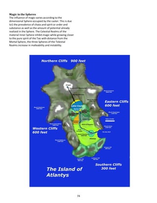 74
Magic in the Spheres
The influence of magic varies according to the
dimensional Sphere occupied by the caster. This is due
to1 the prevalence of chaos and spirit or order and
substance as well as the amount of potential already
realized in the Sphere. The Celestial Realms of the
material Inner Sphere inhibit magic while growing closer
to the pure spirit of the Tao with distance from the
Mortal Sphere, the three Spheres of the Telestial
Realms increase in malleability and instability.
 