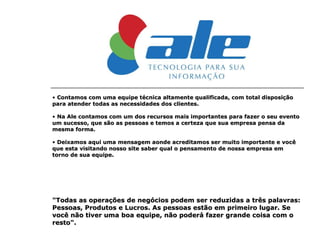 Contamos com uma equipe técnica altamente qualificada, com total disposição para atender todas as necessidades dos clientes. Na Ale contamos com um dos recursos mais importantes para fazer o seu evento um sucesso, que são as pessoas e temos a certeza que sua empresa pensa da mesma forma. Deixamos aqui uma mensagem aonde acreditamos ser muito importante e você que esta visitando nosso site saber qual o pensamento de nossa empresa em torno de sua equipe. "Todas as operações de negócios podem ser reduzidas a três palavras: Pessoas, Produtos e Lucros. As pessoas estão em primeiro lugar. Se você não tiver uma boa equipe, não poderá fazer grande coisa com o resto". 