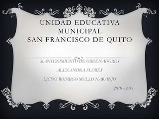 UNIDAD EDUCATIVA MUNICIPAL SAN FRANCISCO DE QUITO MANTENIMIENTO DE ORDENADORES ALEXANDRA FLORES LICDO. RODRIGO MULLO NARANJO 2010 - 2011 