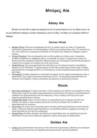 Μπύρες Ale


                                                   Abbey Ale

       Μπορεί να είναι Ale ή Lager και φτιάχνονται είτε σε μοναστήρια είτε με την άδεια αυτών. Αν
σε μια ζυθοποιία παράγουν μπύρα παρόμοια με αυτό το είδος, συνήθως την ονομάζουν Biere d'
Abbaye.


                                                    German Wheat

   •   Berliner Weisse: Είναι πιο ανοιχτόχρωμη απ' όλες τις μπύρες αυτού του τύπου. Ο ξεχωριστός
       συνδυασμός ζυμομυκήτων και λακτοσακχάρων οδηγεί σε μια μπύρα κάπως όξινη. Το ποσοστό του
       CΟ2 είναι υψηλό και τα αρωματικά συστατικά του λυκίσκου λίγα. Μπορεί να υπάρχουν κάποιοι
       εστέρες.
   •   Weizen/Weissbier: Είναι πιο δημοφιλής από τις άλλες μπύρες του είδους αυτού. Διατηρείται
       συνήθως σε βαρέλια και σερβίρεται μαζί με το κατακάθι της ζύμης. Το άρωμα και η γεύση της
       θυμίζει μπανάνα, γαρύφαλλο ή βανίλια. Παρασκευάζεται με συγκεκριμένο ποσοστό βυνοποιημένου
       σιταριού και το άρωμα του λυκίσκου δεν είναι τόσο έντονο.
   •   Dunkel/Weizen: Έχει μια χαρακτηριστική γεύση βύνης με ένα άρωμα εστερικό ή γαρυφάλλου
       παρόμοιο με την Weissbier. Το χρώμα μπορεί να είναι από ανοιχτό μέχρι σκούρο καφέ. Συνήθως
       χρησιμοποιείται σκουρόχρωμη βύνη, σε συνδυασμό με σκούρη καραμελοποιημένη βύνη και βύνη
       από σιτάρι.
   •   Weizenbock: Συνήθως παράγεται το καλοκαίρι και μπορεί να είναι ωχρή ή σκουρόχρωμη, όπως η
       μπύρα Bock. Έχει υψηλή συγκέντρωση αλκοόλης και CΟ2. Τα αρωματικά χαρακτηριστικά του
       λυκίσκου είναι ελάχιστα. Ακόμη η γλυκύτητα της οφείλεται σε φαινολικούς εστέρες.


                                                               Stouts
   •   Dry Classic Irish Stout: Οι ξηρές stout έχουν γεύση καραμέλας και αφήνουν μια πικράδα στο τέλος.
       Επίσης έχουν ψημένα και καμένα χαρακτηριστικά ως αποτέλεσμα του ψημένου μη βυνοποιημένου
       κριθαριού που χρησιμοποιείται κατά την παραγωγή. Αυτές οι μπύρες είναι όξινες και έχουν
       ελάχιστα χαρακτηριστικά λυκίσκου.
   •   Foreign Style Stout: Έχουν την ίδια γεύση με τις προηγούμενες και το άρωμα τους δίνει την
       αίσθηση του καμένου. Είναι ελαφρώς όξινες και η γεύση τους θυμίζει λίγο ή καθόλου τα
       χαρακτηριστικά του λυκίσκου.
   •   Sweet Stout: Οι γλυκές stout ή κρεμώδης έχουν λιγότερο γεύση καμένης βύνης και είναι λιγότερο
       πικρές. Αποκτούν ιδιαίτερα χαρακτηριστικά με την προσθήκη γάλακτος, ζάχαρης ή λακτόζης, τα
       οποία προστίθενται λίγο πριν την εμφιάλωση.
   •   Oatmeal Stout: Συνήθως περιέχουν χυλό βύνης που προστίθεται πριν την εκχύλιση και έχει σαν
       αποτέλεσμα να έχει αυτή η μπύρα μια ευχάριστη, γεμάτη γεύση χωρίς να θυμίζει βύνη.


                                                      Golden Ale
   •   Golden Ale: Εμφανίστηκαν στα μέσα του 19ου αιώνα από Αμερικανικές ζυθοποιίες που έφτιαχναν
       τις μπύρες αυτές μειώνοντας την παραδοσιακή περιεκτικότητα της βύνης κριθαριού
 