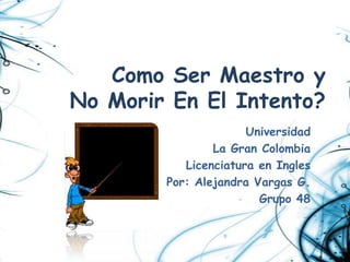 Como Ser Maestro y
No Morir En El Intento?
                      Universidad
                La Gran Colombia
           Licenciatura en Ingles
        Por: Alejandra Vargas G.
                        Grupo 48
 