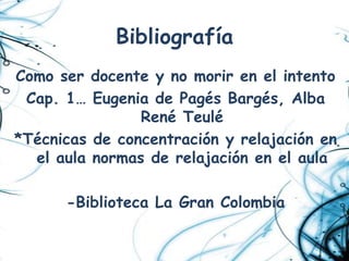 Bibliografía
Como ser docente y no morir en el intento
 Cap. 1… Eugenia de Pagés Bargés, Alba
                René Teulé
*Técnicas de concentración y relajación en
  el aula normas de relajación en el aula

      -Biblioteca La Gran Colombia
 