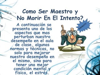 Como Ser Maestro y
   No Morir En El Intento?
    A continuación se
 presenta uno de los
  aspectos que mas
  perturban nuestro
desempeño en el aula
   de clase, algunas
normas y técnicas, no
  solo para mejorar
nuestro desempeño en
 el mismo, sino para
   tener una mejor
  condición mental y
   física, el estrés.
 