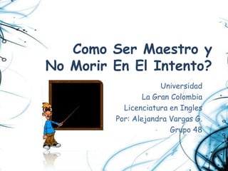 Como Ser Maestro y
No Morir En El Intento?
                      Universidad
                 La Gran Colombia
           Licenciatura en Ingles
         Por: Alejandra Vargas G.
                        Grupo 48
 