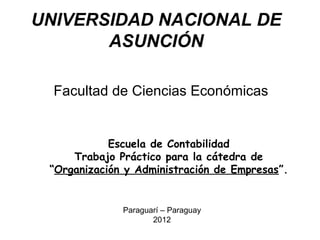 UNIVERSIDAD NACIONAL DE
       ASUNCIÓN

  Facultad de Ciencias Económicas


            Escuela de Contabilidad
     Trabajo Práctico para la cátedra de
 “Organización y Administración de Empresas”.


              Paraguarí – Paraguay
                     2012
 