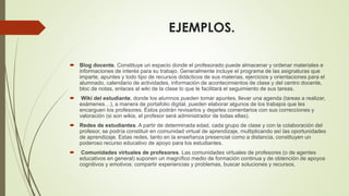 EJEMPLOS.
 Blog docente. Constituye un espacio donde el profesorado puede almacenar y ordenar materiales e
informaciones de interés para su trabajo. Generalmente incluye el programa de las asignaturas que
imparte, apuntes y todo tipo de recursos didácticos de sus materias, ejercicios y orientaciones para el
alumnado, calendario de actividades, información de acontecimientos de clase y del centro docente,
bloc de notas, enlaces al wiki de la clase lo que le facilitará el seguimiento de sus tareas.
 Wiki del estudiante, donde los alumnos pueden tomar apuntes, llevar una agenda (tareas a realizar,
exámenes…), a manera de portafolio digital, pueden elaborar algunos de los trabajos que les
encarguen los profesores. Éstos podrán revisarlos y dejarles comentarios con sus correcciones y
valoración (si son wikis, el profesor será administrador de todas ellas).
 Redes de estudiantes. A partir de determinada edad, cada grupo de clase y con la colaboración del
profesor, se podría constituir en comunidad virtual de aprendizaje, multiplicando así las oportunidades
de aprendizaje. Estas redes, tanto en la enseñanza presencial como a distancia, constituyen un
poderoso recurso educativo de apoyo para los estudiantes.
 Comunidades virtuales de profesores. Las comunidades virtuales de profesores (o de agentes
educativos en general) suponen un magnífico medio de formación continua y de obtención de apoyos
cognitivos y emotivos: compartir experiencias y problemas, buscar soluciones y recursos.
 