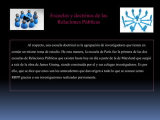 Escuelas y doctrinas de las
Relaciones Públicas
Al respecto, una escuela doctrinal es la agrupación de investigadores que tienen en
común un mismo tema de estudio. De esta manera, la escuela de París fue la primera de las dos
escuelas de Relaciones Públicas que existen hasta hoy en día a parte de la de Maryland que surgió
a raíz de la obra de James Gruing, siendo construida por el y sus colegas investigadores. Es por
ello, que se dice que estos son los antecedentes que dan origen a todo lo que se conoce como
RRPP gracias a sus investigaciones realizadas previamente.
 