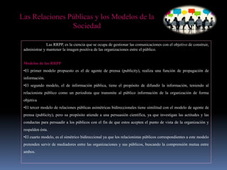 Las RRPP, es la ciencia que se ocupa de gestionar las comunicaciones con el objetivo de construir,
administrar y mantener la imagen positiva de las organizaciones entre el público.
Modelos de las RRPP
•El primer modelo propuesto es el de agente de prensa (publicity), realiza una función de propagación de
información.
•El segundo modelo, el de información pública, tiene el propósito de difundir la información, teniendo al
relacionista público como un periodista que transmite al público información de la organización de forma
objetiva
•El tercer modelo de relaciones públicas asimétricas bidireccionales tiene similitud con el modelo de agente de
prensa (publicity), pero su propósito atiende a una persuasión científica, ya que investigan las actitudes y las
conductas para persuadir a los públicos con el fin de que estos acepten el punto de vista de la organización y
respalden ésta.
•El cuarto modelo, es el simétrico bidireccional ya que los relacionistas públicos correspondientes a este modelo
pretenden servir de mediadores entre las organizaciones y sus públicos, buscando la comprensión mutua entre
ambos.
Las Relaciones Públicas y los Modelos de la
Sociedad
 