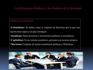 Las Relaciones Públicas y los Modelos de la Sociedad
Modelos de la Sociedad
•Colonialismo: Se define como el conjunto de funciones por la que una
nación tiene sujeto a un país extranjero
•Socialismo: Serie de teorías y movimientos políticos y económicos.
•Capitalismo: Es un sistema económico, personas con recursos propios.
•Marxismo: Conjunto de teorías económicas políticas y filosóficas.
 