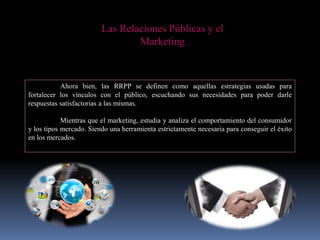 Las Relaciones Públicas y el
Marketing
Ahora bien, las RRPP se definen como aquellas estrategias usadas para
fortalecer los vínculos con el público, escuchando sus necesidades para poder darle
respuestas satisfactorias a las mismas.
Mientras que el marketing, estudia y analiza el comportamiento del consumidor
y los tipos mercado. Siendo una herramienta estrictamente necesaria para conseguir el éxito
en los mercados.
 