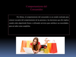 Comportamiento del
Consumidor
Por último, el comportamiento del consumidor es un estudio realizado para
conocer esa parte del comportamiento de las personas y las decisiones que ello implica
cuando están adquiriendo bienes o utilizando servicios para satisfacer sus necesidades,
para así saber como cumplirlas.
 
