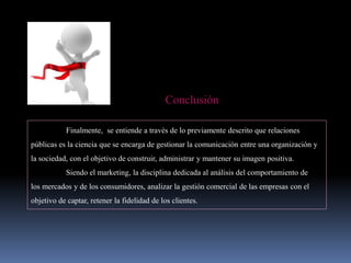 Conclusión
Finalmente, se entiende a través de lo previamente descrito que relaciones
públicas es la ciencia que se encarga de gestionar la comunicación entre una organización y
la sociedad, con el objetivo de construir, administrar y mantener su imagen positiva.
Siendo el marketing, la disciplina dedicada al análisis del comportamiento de
los mercados y de los consumidores, analizar la gestión comercial de las empresas con el
objetivo de captar, retener la fidelidad de los clientes.
 