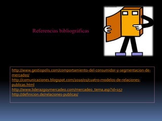 Referencias bibliográficas
http://www.gestiopolis.com/comportamiento-del-consumidor-y-segmentacion-de-
mercados/
http://comunicaziones.blogspot.com/2010/01/cuatro-modelos-de-relaciones-
publicas.html
http://www.liderazgoymercadeo.com/mercadeo_tema.asp?id=157
http://definicion.de/relaciones-publicas/
 
