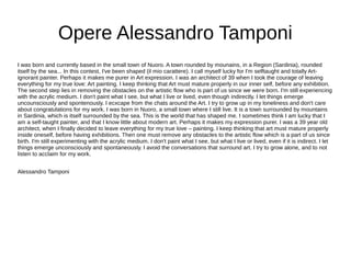 Opere Alessandro Tamponi
I was born and currently based in the small town of Nuoro. A town rounded by mounains, in a Region (Sardinia), rounded
itself by the sea... In this contest, I've been shaped (il mio carattere). I call myself lucky for I'm selftaught and totally Art-
ignorant painter. Perhaps it makes me purer in Art expression. I was an architect of 39 when I took the courage of leaving
everything for my true love: Art painting. I keep thinking that Art must mature properly in our inner self, before any exhibition.
The second step lies in removing the obstacles on the artistic flow who is part of us since we were born. I'm still experiencing
with the acrylic medium. I don't paint what I see, but what I live or lived, even though indirectly. I let things emerge
uncounsciously and spontenously. I ecxcape from the chats around the Art. I try to grow up in my loneliness and don't care
about congratulations for my work. I was born in Nuoro, a small town where I still live. It is a town surrounded by mountains
in Sardinia, which is itself surrounded by the sea. This is the world that has shaped me. I sometimes think I am lucky that I
am a self-taught painter, and that I know little about modern art. Perhaps it makes my expression purer. I was a 39 year old
architect, when I finally decided to leave everything for my true love – painting. I keep thinking that art must mature properly
inside oneself, before having exhibitions. Then one must remove any obstacles to the artistic flow which is a part of us since
birth. I'm still experimenting with the acrylic medium. I don't paint what I see, but what I live or lived, even if it is indirect. I let
things emerge unconsciously and spontaneously. I avoid the conversations that surround art. I try to grow alone, and to not
listen to acclaim for my work.
Alessandro Tamponi
 