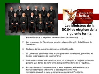 Los Ministros de la SCJN se elegirán de la siguiente forma:?El Presidente de la República forma una terna de candidatos. Las propuestas del Ejecutivo se someten a la consideración de la Cámara de Senadores. Cada uno de los aspirantes comparece ante el Senado. La Cámara de Senadores tiene 30 días para emitir su veredicto, por el voto de las dos terceras partes de sus miembros. Si el Senado no resuelve dentro de dicho plazo, ocupará el cargo de Ministro la persona que, dentro de dicha terna, designe el Presidente de la República. En caso de que la Cámara rechace la terna propuesta, el Presidente de la República someterá una nueva. Si esta segunda terna fuera rechazada, ocupará el cargo la persona que designe el Presidente.