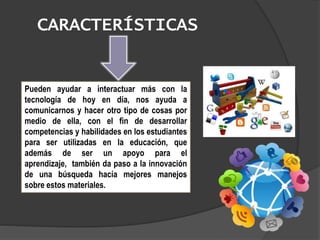 CARACTERÍSTICAS
Pueden ayudar a interactuar más con la
tecnología de hoy en día, nos ayuda a
comunicarnos y hacer otro tipo de cosas por
medio de ella, con el fin de desarrollar
competencias y habilidades en los estudiantes
para ser utilizadas en la educación, que
además de ser un apoyo para el
aprendizaje, también da paso a la innovación
de una búsqueda hacía mejores manejos
sobre estos materiales.
 