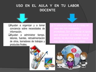 USO EN EL AULA Y EN TU LABOR
DOCENTE
Ayudan a organizar y a tomar
conciencia sobre necesidades de
información.
Ayudan a administrar tiempo,
labores, fuentes, retroalimentación
de otros, borradores de trabajos y
productos finales.
 En educación para que el trabajo en
clase sea más entretenido y
provechoso. Son un material de apoyo
para enriquecer el contenido que se
aborda, los alumnos pueden buscar
más datos un tema de su interés.
 