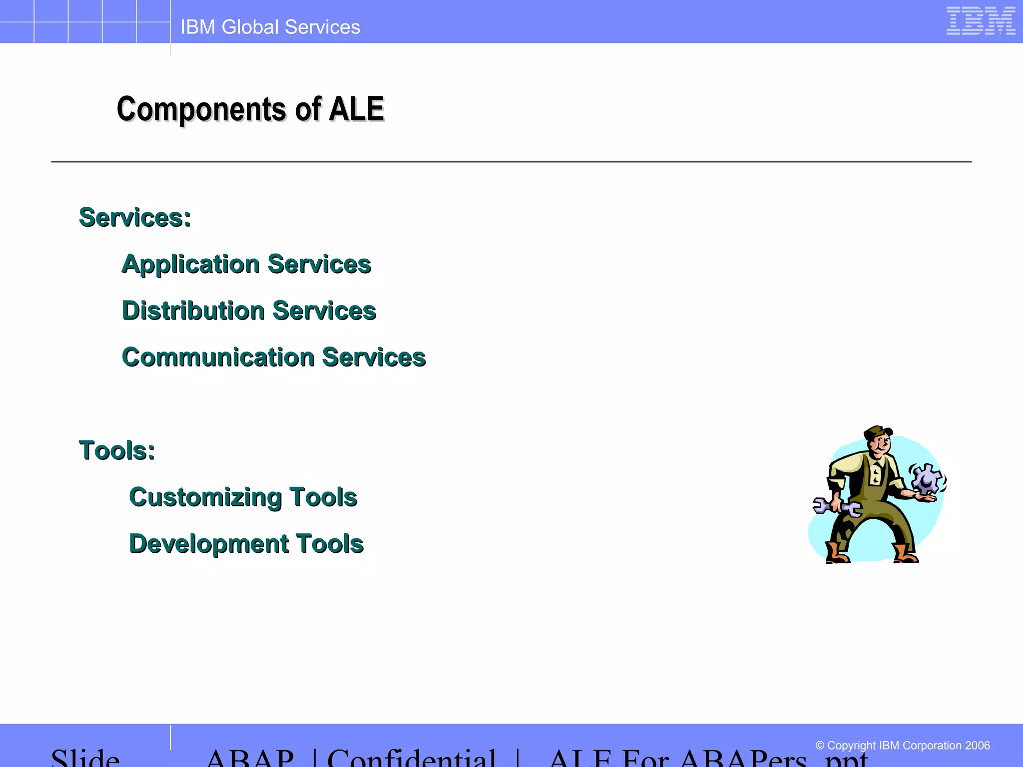 IBM Global Services
© Copyright IBM Corporation 2006
Components of ALEComponents of ALE
Services:Services:
Application ServicesApplication Services
Distribution ServicesDistribution Services
Communication ServicesCommunication Services
Tools:Tools:
Customizing ToolsCustomizing Tools
Development ToolsDevelopment Tools
 