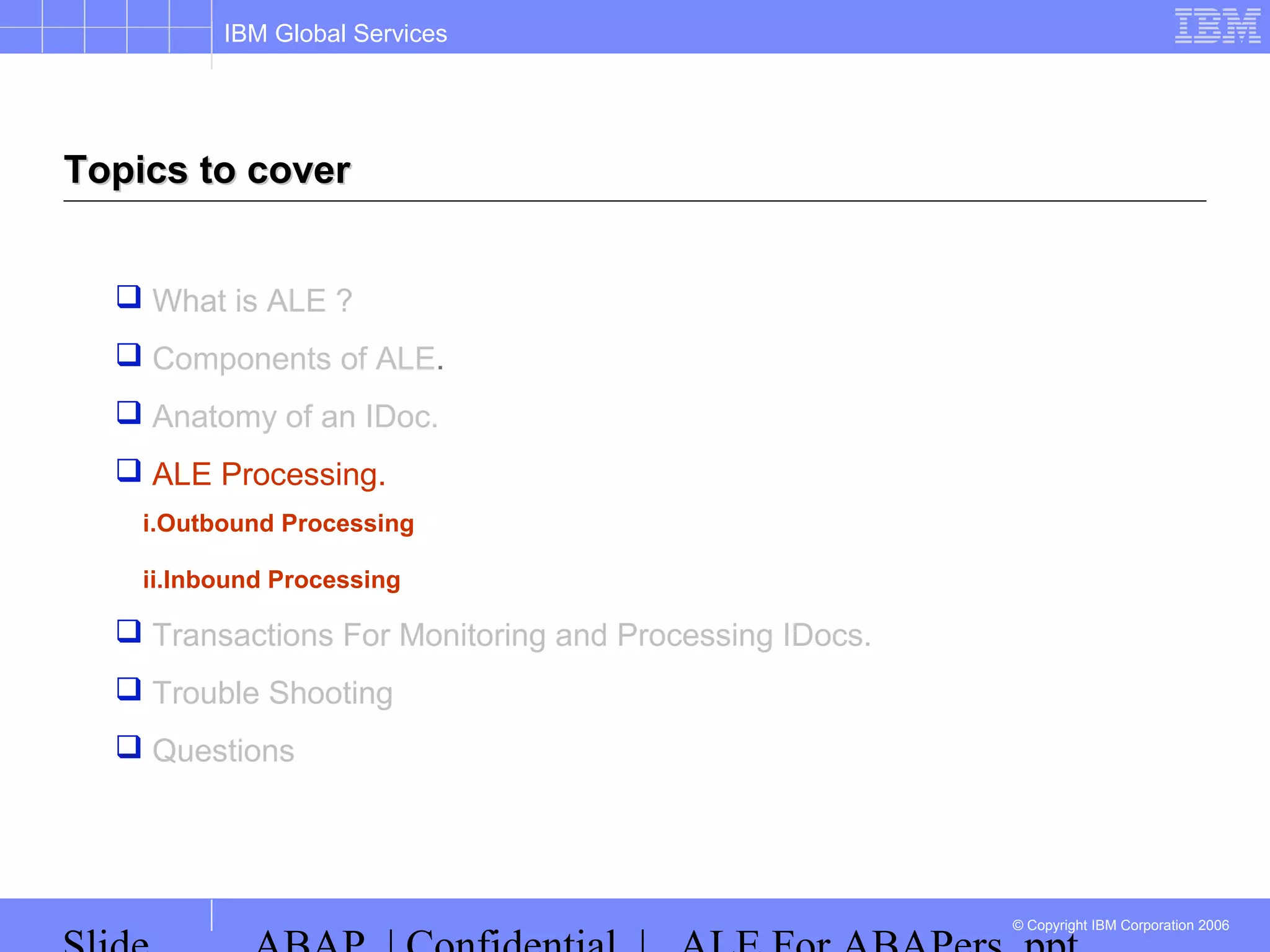 IBM Global Services
© Copyright IBM Corporation 2006
Topics to coverTopics to cover
 What is ALE ?
 Components of ALE.
 Anatomy of an IDoc.
 ALE Processing.
i.Outbound Processing
ii.Inbound Processing
 Transactions For Monitoring and Processing IDocs.
 Trouble Shooting
 Questions
 