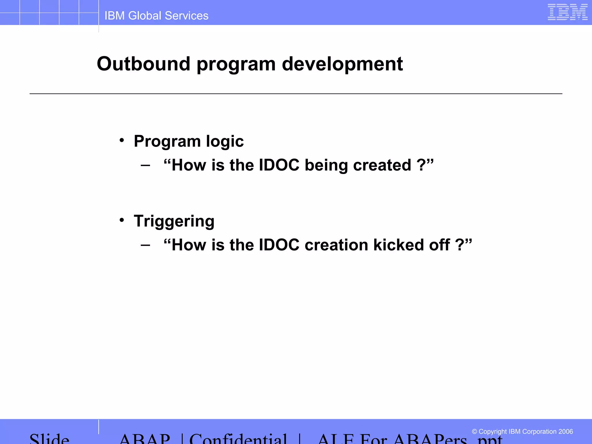 IBM Global Services
© Copyright IBM Corporation 2006
Outbound program development
• Program logic
– “How is the IDOC being created ?”
• Triggering
– “How is the IDOC creation kicked off ?”
 