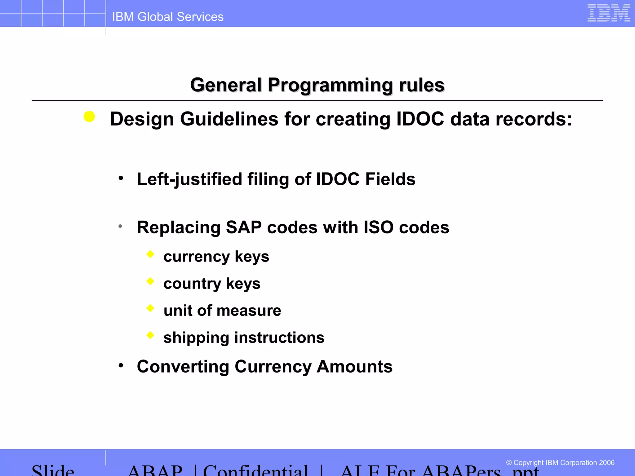 IBM Global Services
© Copyright IBM Corporation 2006
General Programming rulesGeneral Programming rules
 Design Guidelines for creating IDOC data records:
• Left-justified filing of IDOC Fields
• Replacing SAP codes with ISO codes
 currency keys
 country keys
 unit of measure
 shipping instructions
• Converting Currency Amounts
 