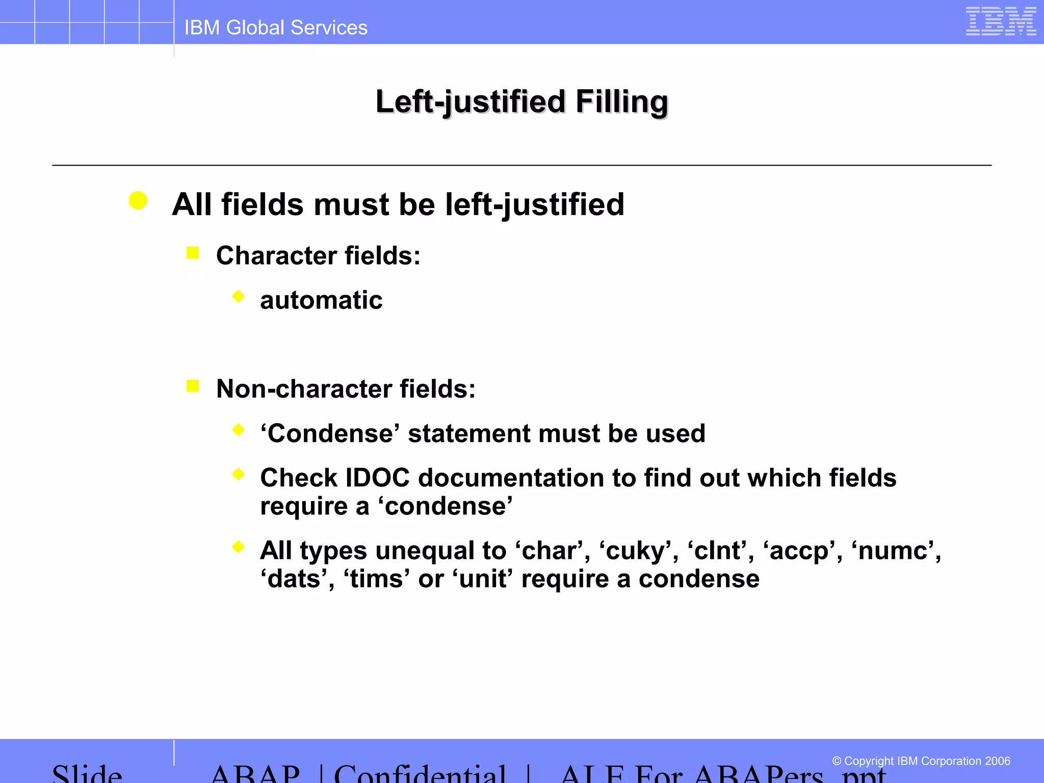 IBM Global Services
© Copyright IBM Corporation 2006
Left-justified FillingLeft-justified Filling
 All fields must be left-justified
 Character fields:
 automatic
 Non-character fields:
 ‘Condense’ statement must be used
 Check IDOC documentation to find out which fields
require a ‘condense’
 All types unequal to ‘char’, ‘cuky’, ‘clnt’, ‘accp’, ‘numc’,
‘dats’, ‘tims’ or ‘unit’ require a condense
 