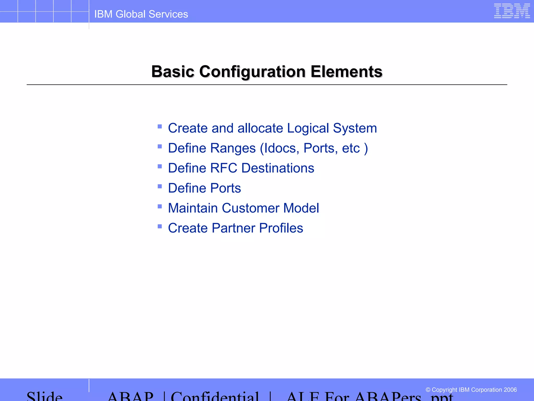IBM Global Services
© Copyright IBM Corporation 2006
Basic Configuration ElementsBasic Configuration Elements
 Create and allocate Logical System
 Define Ranges (Idocs, Ports, etc )
 Define RFC Destinations
 Define Ports
 Maintain Customer Model
 Create Partner Profiles
 