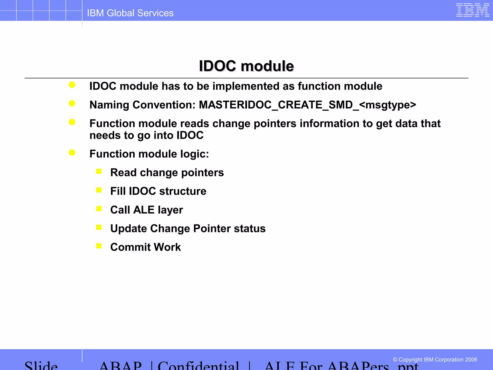 IBM Global Services
© Copyright IBM Corporation 2006
IDOC moduleIDOC module
 IDOC module has to be implemented as function module
 Naming Convention: MASTERIDOC_CREATE_SMD_<msgtype>
 Function module reads change pointers information to get data that
needs to go into IDOC
 Function module logic:
 Read change pointers
 Fill IDOC structure
 Call ALE layer
 Update Change Pointer status
 Commit Work
 