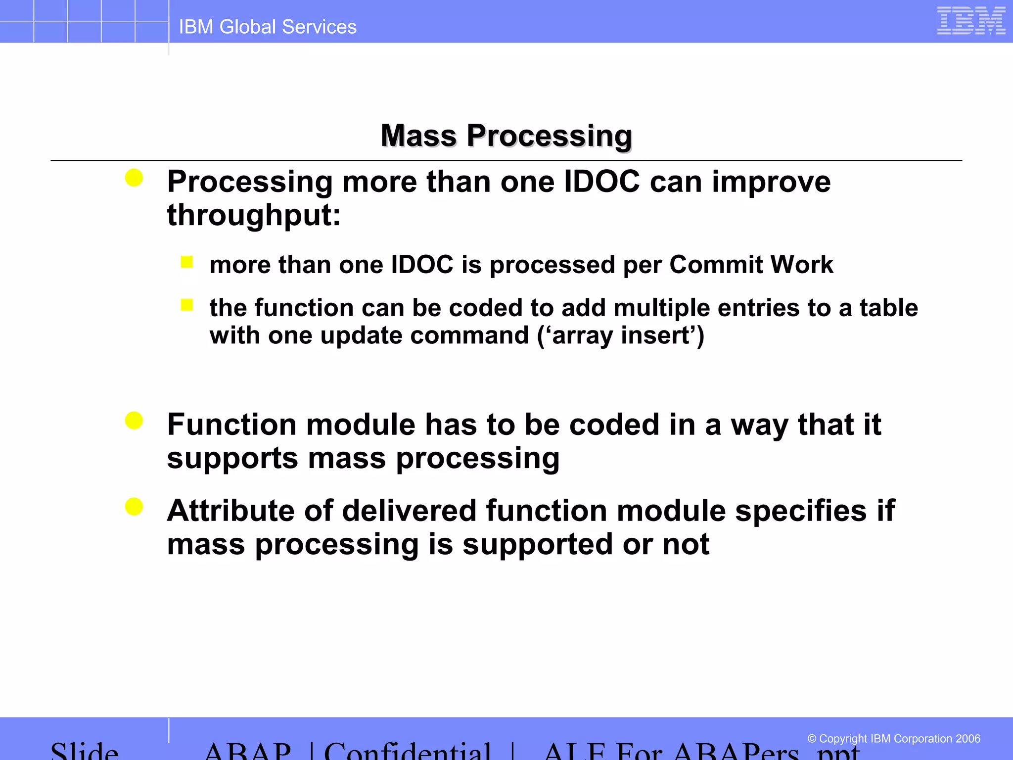IBM Global Services
© Copyright IBM Corporation 2006
Mass ProcessingMass Processing
 Processing more than one IDOC can improve
throughput:
 more than one IDOC is processed per Commit Work
 the function can be coded to add multiple entries to a table
with one update command (‘array insert’)
 Function module has to be coded in a way that it
supports mass processing
 Attribute of delivered function module specifies if
mass processing is supported or not
 