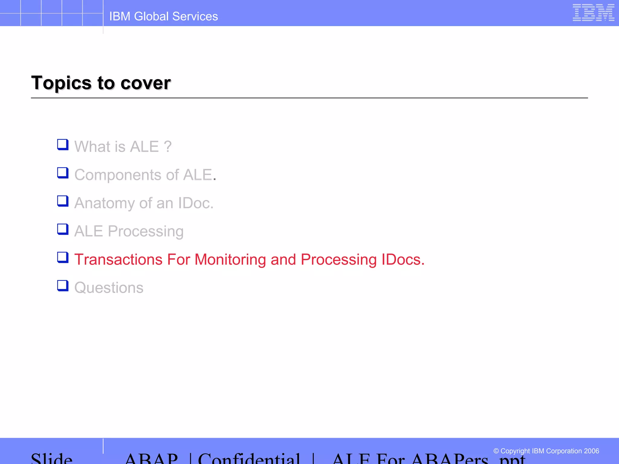 IBM Global Services
© Copyright IBM Corporation 2006
Topics to coverTopics to cover
 What is ALE ?
 Components of ALE.
 Anatomy of an IDoc.
 ALE Processing
 Transactions For Monitoring and Processing IDocs.
 Questions
 