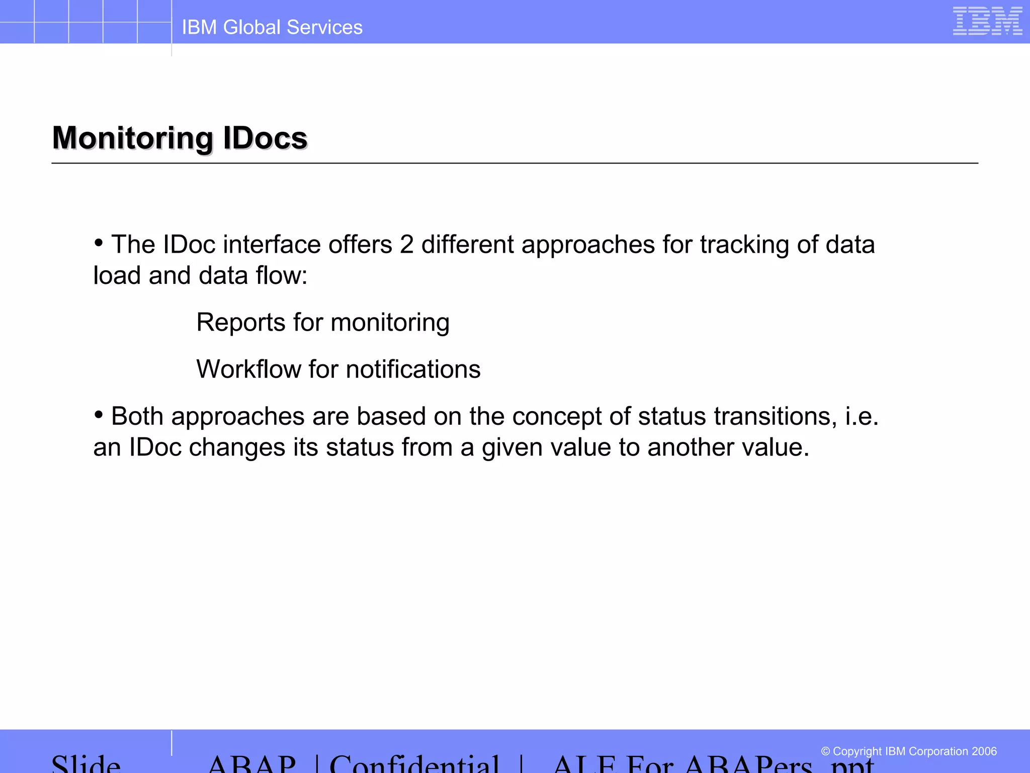 IBM Global Services
© Copyright IBM Corporation 2006
Monitoring IDocsMonitoring IDocs
• The IDoc interface offers 2 different approaches for tracking of data
load and data flow:
Reports for monitoring
Workflow for notifications
• Both approaches are based on the concept of status transitions, i.e.
an IDoc changes its status from a given value to another value.
 
