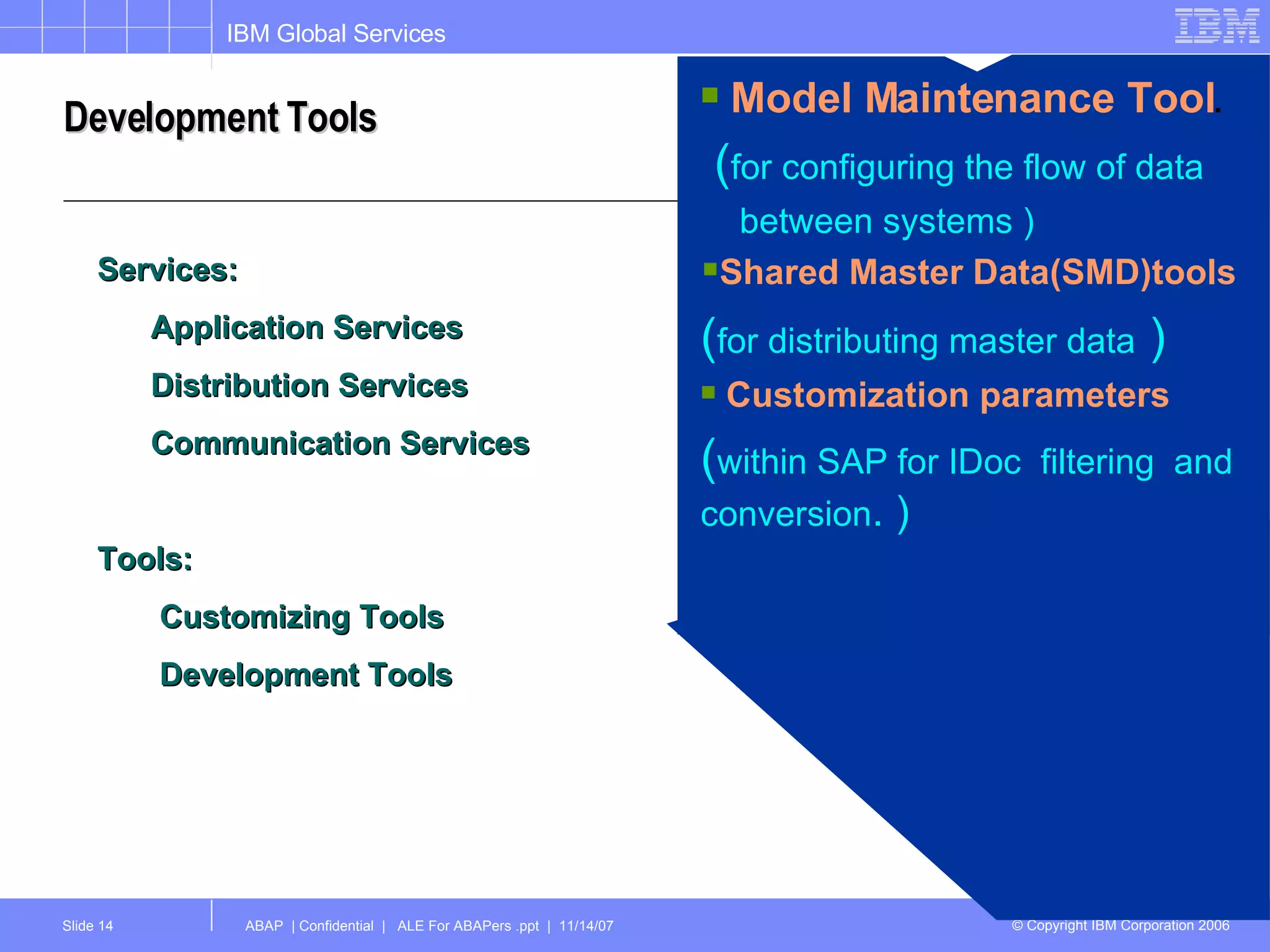 Development Tools Services: Application Services Distribution Services Communication Services Tools: Customizing Tools  Development Tools Model Maintenance Tool . ( for configuring the flow of data  between systems ) Shared Master Data(SMD)tools ( for distributing master data  ) Customization parameters  ( within SAP for IDoc  filtering  and conversion . ) 