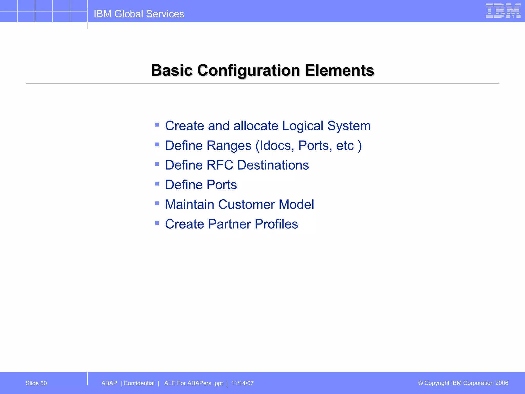 Basic Configuration Elements Create and allocate Logical System Define Ranges (Idocs, Ports, etc ) Define RFC Destinations Define Ports Maintain Customer Model Create Partner Profiles 
