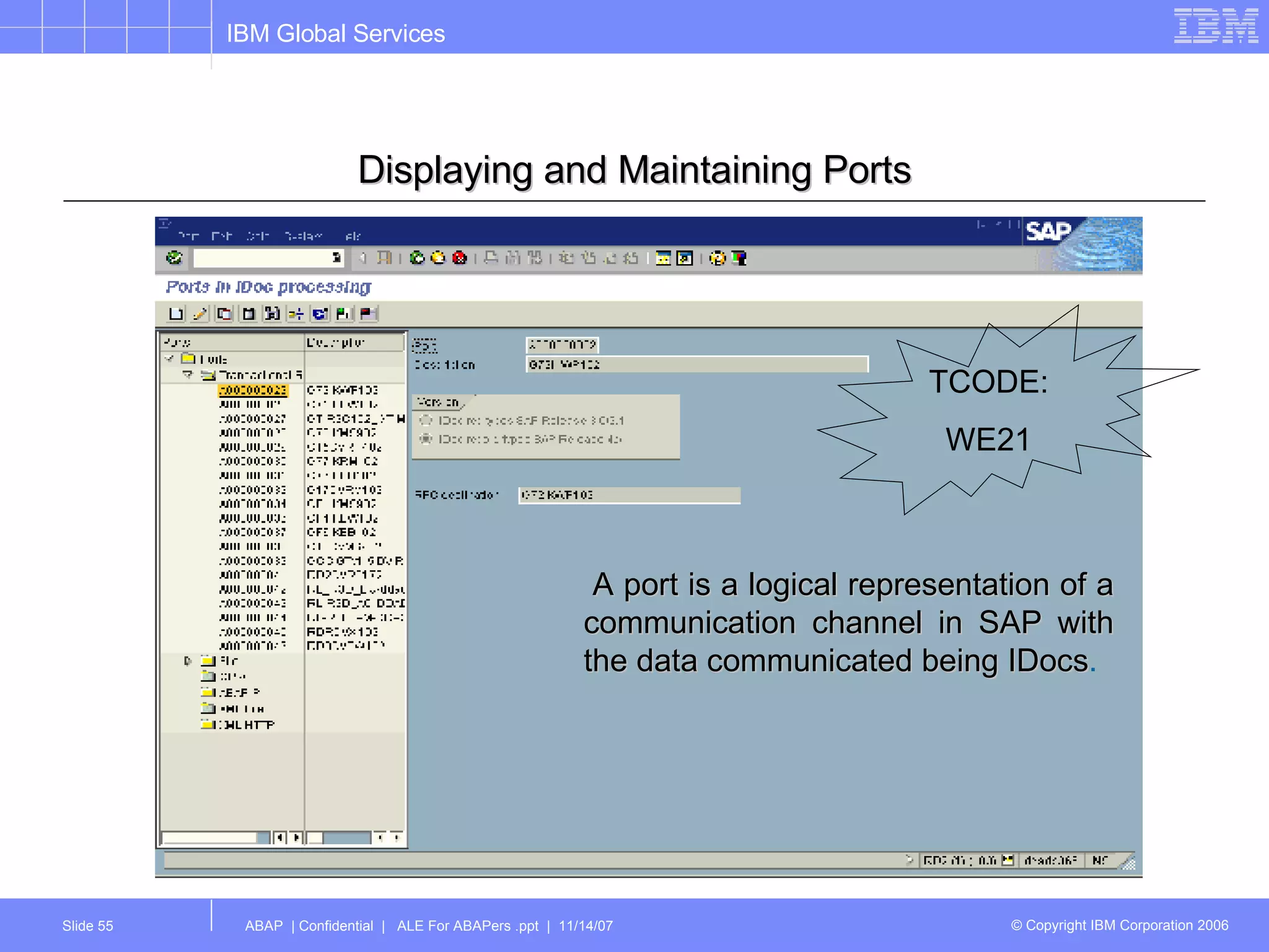 Displaying and Maintaining Ports A port is a logical representation of a communication channel in SAP with the data communicated being IDocs .   TCODE: WE21 