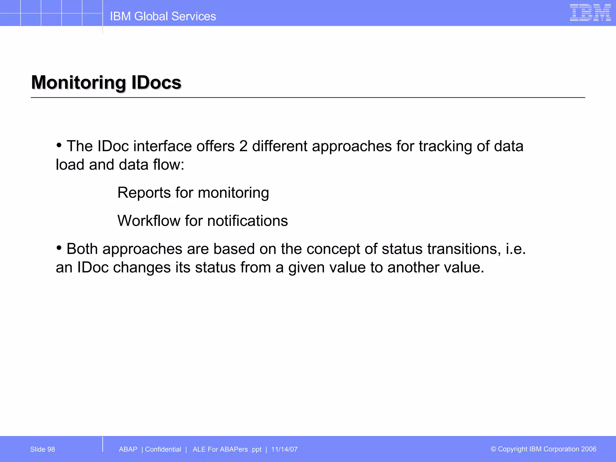 Monitoring IDocs The IDoc interface offers 2 different approaches for tracking of data load and data flow: Reports for monitoring Workflow for notifications Both approaches are based on the concept of status transitions, i.e. an IDoc changes its status from a given value to another value. 