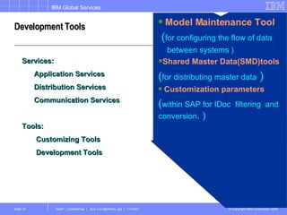 Development Tools Services: Application Services Distribution Services Communication Services Tools: Customizing Tools  Development Tools Model Maintenance Tool . ( for configuring the flow of data  between systems ) Shared Master Data(SMD)tools ( for distributing master data  ) Customization parameters  ( within SAP for IDoc  filtering  and conversion . ) 