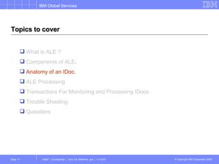 Topics to cover What is ALE ? Components of ALE . Anatomy of an IDoc. ALE Processing Transactions For Monitoring and Processing IDocs. Trouble Shooting Questions 
