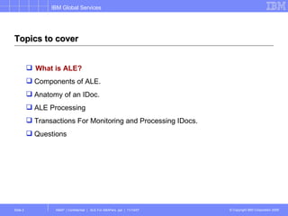 Topics to cover What is ALE? Components of ALE. Anatomy of an IDoc. ALE Processing Transactions For Monitoring and Processing IDocs. Questions 