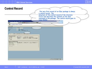 Control Record The very first record of an IDoc package is always a control record. The structure of this control record of the structure  EDIDC  and describes the contents of the data contained in the package. The control record goes to table EDIDC 