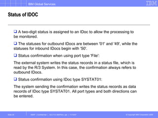 Status of IDOC A two-digit status is assigned to an IDoc to allow the processing to be monitored.  The statuses for outbound IDocs are between '01' and '49', while the statuses for inbound IDocs begin with '50'. Status confirmation when using port type 'File': The external system writes the status records in a status file, which is read by the R/3 System. In this case, the confirmation always refers to outbound IDocs. Status confirmation using IDoc type SYSTAT01: The system sending the confirmation writes the status records as data records of IDoc type SYSTAT01. All port types and both directions can be entered. 