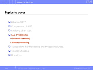 Topics to cover What is ALE ? Components of ALE . Anatomy of an IDoc. ALE Processing. i.Outbound Processing ii.Inbound Processing   Transactions For Monitoring and Processing IDocs. Trouble Shooting Questions 