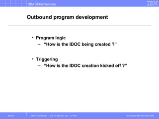 Outbound program development Program logic “ How is the IDOC being created ?” Triggering “ How is the IDOC creation kicked off ?” 