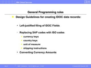 General Programming rules Design Guidelines for creating IDOC data records: Left-justified filing of IDOC Fields  Replacing SAP codes with ISO codes currency keys country keys unit of measure shipping instructions Converting Currency Amounts 