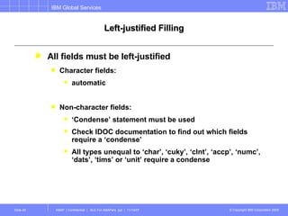 Left-justified Filling All fields must be left-justified Character fields:  automatic Non-character fields: ‘ Condense’ statement must be used Check IDOC documentation to find out which fields require a ‘condense’ All types unequal to ‘char’, ‘cuky’, ‘clnt’, ‘accp’, ‘numc’, ‘dats’, ‘tims’ or ‘unit’ require a condense 