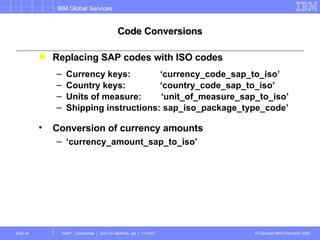 Code Conversions Replacing SAP codes with ISO codes Currency keys:  ‘currency_code_sap_to_iso’ Country keys:  ‘country_code_sap_to_iso’ Units of measure:  ‘unit_of_measure_sap_to_iso’ Shipping instructions: sap_iso_package_type_code’ Conversion of currency amounts ‘ currency_amount_sap_to_iso’ 
